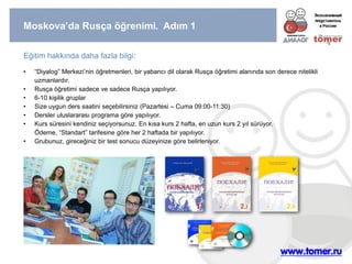 Moskova’da Rusça öğrenimi. Adım 1 
Eğitim hakkında daha fazla bilgi: 
•“Diyalog” Merkezi’nin öğretmenleri, bir yabancı dil olarak Rusça öğretimi alanında son derece nitelikli uzmanlardır. 
•Rusça öğretimi sadece ve sadece Rusça yapılıyor. 
•6-10 kişilik gruplar 
•Size uygun ders saatini seçebilirsiniz (Pazartesi – Cuma 09:00-11:30) 
•Dersler uluslararası programa göre yapılıyor. 
•Kurs süresini kendiniz seçiyorsunuz. En kısa kurs 2 hafta, en uzun kurs 2 yıl sürüyor. Ödeme, “Standart” tarifesine göre her 2 haftada bir yapılıyor. 
•Grubunuz, gireceğiniz bir test sonucu düzeyinize göre belirleniyor.  