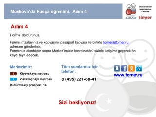 Moskova’da Rusça öğrenimi. Adım 4 
Adım 4 
Formu doldurunuz. 
Formu imzalayınız ve kopyasını, pasaport kopyası ile birlikte tomer@tomer.ru adresine gönderiniz. 
Formunuz alındıktan sonra Merkez’imizin koordinatörü sizinle iletişime geçerek ön kaydı teyit edecek. 
Merkezimiz: 
Kutuzovskiy prospekt, 14 
Kiyevskaya metrosu 
Vıstavoçnaya metrosu 
8 (495) 221-88-41 
Tüm sorularınız için telefon: 
Sizi bekliyoruz! 