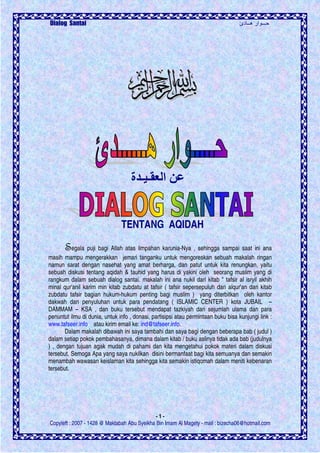 ‫دئ‬ ‫هــ‬ ‫ار‬ ‫ـــ‬Dialog Santai
- 1 -
Copyleft : 2007 - 1428 @ Maktabah Abu Syeikha Bin Imam Al Magety - mail : bizecha06@hotmail.com
‫ا‬‫ـ‬ ‫ـ‬‫ة‬
TENTANG AQIDAH
SSSSegala puji bagi Allah atas limpahan karunia-Nya , sehingga sampai saat ini ana
masih mampu mengerakkan jemari tanganku untuk mengoreskan sebuah makalah ringan
namun sarat dengan nasehat yang amat berharga, dan patut untuk kita renungkan, yaitu
sebuah diskusi tentang aqidah & tauhid yang harus di yakini oleh seorang muslim yang di
rangkum dalam sebuah dialog santai. makalah ini ana nukil dari kitab " tafsir al isryil akhih
minal qur'anil karim min kitab zubdatu at tafsir ( tafsir sepersepuluh dari alqur'an dari kitab
zubdatu tafsir bagian hukum-hukum penting bagi muslim ) yang diterbitkan oleh kantor
dakwah dan penyuluhan untuk para pendatang ( ISLAMIC CENTER ) kota JUBAIL –
DAMMAM – KSA , dan buku tersebut mendapat tazkiyah dari sejumlah ulama dan para
penuntut ilmu di dunia, untuk info , donasi, partisipsi atau permintaan buku bisa kunjungi link :
www.tafseer.info atau kirim email ke: ind@tafseer.info.
Dalam makalah dibawah ini saya tambahi dan saya bagi dengan beberapa bab ( judul )
dalam setiap pokok pembahasanya, dimana dalam kitab / buku aslinya tidak ada bab (judulnya
) , dengan tujuan agak mudah di pahami dan kita mengetahui pokok materi dalam diskusi
tersebut. Semoga Apa yang saya nukilkan disini bermanfaat bagi kita semuanya dan semakin
menambah wawasan keislaman kita sehingga kita semakin istiqomah dalam meniti kebenaran
tersebut.
 