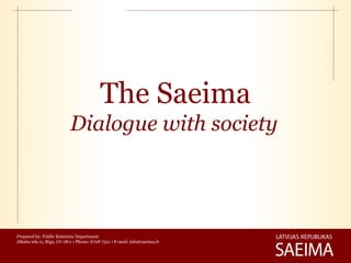 The Saeima
                           Dialogue with society




Prepared by: Public Relations Department
Jēkaba iela 11, Rīga, LV-1811 • Phone: 6708 7321 • E-mail: info@saeima.lv
 