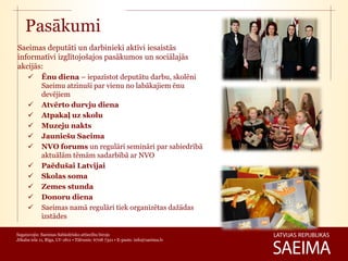 Pasākumi
Saeimas deputāti un darbinieki aktīvi iesaistās
informatīvi izglītojošajos pasākumos un sociālajās
akcijās:
            Ēnu diena – iepazīstot deputātu darbu, skolēni
             Saeimu atzinuši par vienu no labākajiem ēnu
             devējiem
            Atvērto durvju diena
            Atpakaļ uz skolu
            Muzeju nakts
            Jauniešu Saeima
            NVO forums un regulāri semināri par sabiedrībā
             aktuālām tēmām sadarbībā ar NVO
            Paēdušai Latvijai
            Skolas soma
            Zemes stunda
            Donoru diena
            Saeimas namā regulāri tiek organizētas dažādas
             izstādes

Sagatavojis: Saeimas Sabiedrisko attiecību birojs
Jēkaba iela 11, Rīga, LV-1811 • Tālrunis: 6708 7321 • E-pasts: info@saeima.lv
 