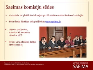 Saeimas komisiju sēdes
        Aktīvākās un plašākās diskusijas par likumiem notiek Saeimas komisijās

        Sēžu darba kārtības tiek publicētas www.saeima.lv


       Izlemjot jautājumus,
        komisijas kā ekspertus
        pieaicina NVO

       Ikviens var pieteikties dalībai
        komisiju sēdēs




Sagatavojis: Saeimas Sabiedrisko attiecību birojs
Jēkaba iela 11, Rīga, LV-1811 • Tālrunis: 6708 7321 • E-pasts: info@saeima.lv
 