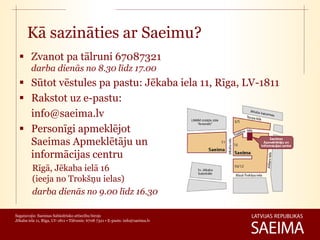 Kā sazināties ar Saeimu?
   Zvanot pa tālruni 67087321
         darba dienās no 8.30 līdz 17.00
   Sūtot vēstules pa pastu: Jēkaba iela 11, Rīga, LV-1811
   Rakstot uz e-pastu:
    info@saeima.lv
   Personīgi apmeklējot
    Saeimas Apmeklētāju un
    informācijas centru
         Rīgā, Jēkaba ielā 16
         (ieeja no Trokšņu ielas)
         darba dienās no 9.00 līdz 16.30

Sagatavojis: Saeimas Sabiedrisko attiecību birojs
Jēkaba iela 11, Rīga, LV-1811 • Tālrunis: 6708 7321 • E-pasts: info@saeima.lv
 