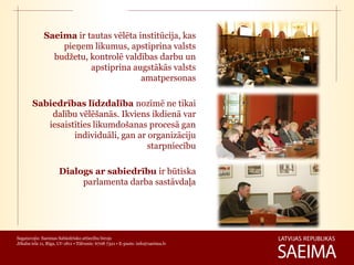 Saeima ir tautas vēlēta institūcija, kas
                 pieņem likumus, apstiprina valsts
               budžetu, kontrolē valdības darbu un
                        apstiprina augstākās valsts
                                      amatpersonas

        Sabiedrības līdzdalība nozīmē ne tikai
            dalību vēlēšanās. Ikviens ikdienā var
           iesaistīties likumdošanas procesā gan
                  individuāli, gan ar organizāciju
                                      starpniecību

                     Dialogs ar sabiedrību ir būtiska
                          parlamenta darba sastāvdaļa




Sagatavojis: Saeimas Sabiedrisko attiecību birojs
Jēkaba iela 11, Rīga, LV-1811 • Tālrunis: 6708 7321 • E-pasts: info@saeima.lv
 