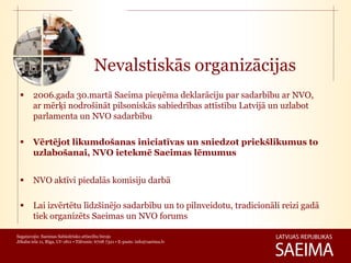 Nevalstiskās organizācijas
       2006.gada 30.martā Saeima pieņēma deklarāciju par sadarbību ar NVO,
        ar mērķi nodrošināt pilsoniskās sabiedrības attīstību Latvijā un uzlabot
        parlamenta un NVO sadarbību

       Vērtējot likumdošanas iniciatīvas un sniedzot priekšlikumus to
        uzlabošanai, NVO ietekmē Saeimas lēmumus


       NVO aktīvi piedalās komisiju darbā

       Lai izvērtētu līdzšinējo sadarbību un to pilnveidotu, tradicionāli reizi gadā
        tiek organizēts Saeimas un NVO forums

Sagatavojis: Saeimas Sabiedrisko attiecību birojs
Jēkaba iela 11, Rīga, LV-1811 • Tālrunis: 6708 7321 • E-pasts: info@saeima.lv
 