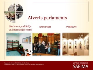 Atvērts parlaments
        Saeimas Apmeklētāju                                         Ekskursijas   Pasākumi
        un informācijas centrs




Sagatavojis: Saeimas Sabiedrisko attiecību birojs
Jēkaba iela 11, Rīga, LV-1811 • Tālrunis: 6708 7321 • E-pasts: info@saeima.lv
 
