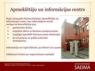 Apmeklētāju un informācijas centrs
   Kopš 2009.gada Saeimā darbojas Apmeklētāju un
   informācijas centrs, kas iedzīvotājiem sniedz
   uzziņas un konsultācijas par:
        parlamenta darbu;
        iespējām tikties ar Saeimas amatpersonām;
        iespējām apmeklēt Saeimas namu ekskursijā;
        kā arī pieņem un palīdz noformēt
         iesniegumus.

   Informāciju var iegūt klātienē, pa tālruni vai e-pastu

   Iekļūšanai Centrā nav nepieciešama caurlaide


Sagatavojis: Saeimas Sabiedrisko attiecību birojs
Jēkaba iela 11, Rīga, LV-1811 • Tālrunis: 6708 7321 • E-pasts: info@saeima.lv
 