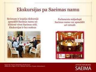 Ekskursijas pa Saeimas namu
    Ikvienam ir iespēja ekskursijā                                                Parlamenta mājaslapā
     apmeklēt Saeimas namu un                                                   Saeimas namu var apmeklēt
     klātienē vērot Saeimas sēdi.                                                       arī virtuāli
      Ekskursijas ir bez maksas




Sagatavojis: Saeimas Sabiedrisko attiecību birojs
Jēkaba iela 11, Rīga, LV-1811 • Tālrunis: 6708 7321 • E-pasts: info@saeima.lv
 