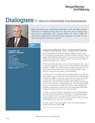 Dialogues                                                     WEALTH STRATEGIES FOR DISCUSSION


                                                 Baby Boomers are redefining retirement, and we take a fresh
                                                 approach to helping clients plan for this new set of values and
                                                 associated challenges. We advise clients at every stage of
                                                 retirement planning to be financially prepared in order to live
                                                 fully during their retirement years.


                                               SPRING
                                               2010


    COURTESY OF                                                      Approaching the Unpredictable
    HARVEY J. ZIEGLER                                                If you could predict the future, just think how different your life would
    101 S. Hanley Rd.                                                be—you’d always know which day to bring an umbrella, you’d never have to
    Suite 600                                                        grapple with tough choices like whether to accept that new job offer or buy
    Clayton, MO 63105
    Phone: 314-889-4888                                              that new house and you’d be hailed as a genius for your uncanny ability to
    Fax: 314-854-5606                                                pick the Super Bowl winner each year.
    Tollfree: 800-325-0630
    harvey.j.ziegler@smithbarney.com                                 But you can’t predict the future, so you do what everyone else does—you try
    http://fa.smithbarney.com/harveyziegler/
                                                                     to make the best possible decisions for your situation based on the informa-
    HARVEY J. ZIEGLER, CFP®
    Financial Advisor
                                                                     tion that is available. As a prudent investor, this approach should carry over
                                                                     to your investment portfolio, which is why you hear and read so much
                                                                     about the concepts of asset allocation and diversification.

                                                                     The whole point of asset allocation (the spreading of funds across different
                                                                     asset categories, such as stocks and bonds) and diversification (the spreading
                                                                     of funds across different investments within each asset category) is to help
                                                                     smooth some of the surprising and turbulent price swings that are an
                                                                     inevitable part of life in the financial markets. By spreading out your invest-
                                                                     ments, you also spread out—and possibly reduce—your overall risk. What’s
                                                                     more, you may improve your longer-term returns as well, by giving your
                                                                     portfolio the opportunity to spend more time compounding and growing
                                                                     and less time trying to play the market’s ups and downs.

                                                                     A prudent, long-term investment strategy built on the sound principles of
                                                                     asset allocation and diversification may help your investment portfolio be
                                                                     more successful in today’s uncertain world. We can review your current
                                                                     strategy and allocation to see if there’s an opportunity to make your wealth
                                                                     work harder for you—and to do so with less risk.

                                                                     And take comfort in knowing that life is much more interesting when it
                                                                     includes the occasional surprise. I
                                                                     Diversification does not ensure against loss.




                                                        Morgan Stanley Smith Barney LLC. Member SIPC.
153678
 