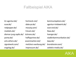 Fallbeispiel AIKA
k1-agentur.de/ hertneck.net/ kommuniqationz.de/
euw.de/ dako-pr.de/ agentur-triebwerk.de/
redpepper.de/ mosaiq.com/ east-end.de/
medialis.de/ h1com.de/ lbwa.de/
diemar-jung-zapfe.de/ tsitrone.de/ hoerger.de/
psmw.de/ haffapartner.de/ stadlerkommunikation.de/
arts-others.de/ assenmacher.net/ lpsp.de/
signalwerk.com/ melchers-werbung.de/ brandrevier.com/
engelag.de/ impressum.de/ selektiv-media.de/
 