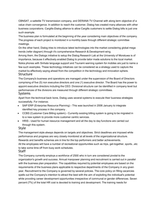 CBNSAT, a sattelite TV transmission company, and DERANA TV Channel with along term objective of a
value chain convergence. In addition to reach the customer, Dialog has created many alliances with other
business corporations. Cargills-Dialog alliance to allow Cargills customers to settle Dialog bills is just one
such example.
The business plan is formulated at the beginning of the year considering main objectives of the company.
The progress of each project is monitored in a monthly basis through different strategic committee
meetings.
On the other hand, Dialog tries to introduce latest technologies into the market considering global mega
trends (refer diagram) through it's comprehensive Research & Development wing.
Among them, the Dialogs initiative to setup the Dialog Research Lab at the University of Moratuwa is of
importance, because it effectively enabled Dialog to provide tailor made solutions to the local market.
Nokia phones with Sinhala language support and Tsunami warning system for mobiles are just to name a
few such examples. These technology initiatives can be considered as a strategy used to capture the
market by effectively saying ahead from the competition in the technology and innovation sphere.
Structure
The Company's business and operations are managed under the supervision of the Board of Directors
comprising of five (5) non executive directors and one (1) executive director. The Board has the power to
appoint executive directors including the CEO. Divisional structure can be identified in company level but
performances of the divisions are measured through different strategic committees.
Systems
Apart from the technical back bone, Dialog uses several systems to execute their business strategies
successfully. For instance;
   SAP ERP (Enterprise Resource Planning) - This was launched in 2006 January to integrate
   identified key process in the company .
   CCBS (Customer Care Billing system) - Currently existing billing system is going to be migrated in
   to a new system to provide more customer centric services.
   HRIS - Used for human resource management and all the day to day functions are carried out
   through this system.
Style
The management style always depends on targets and objectives. Strict deadlines are imposed while
performance and progress are very closely monitored at all levels of the organizational structure.
Rewards and benefits schemes are in line for the top performers and better achievements.
All the employees will have a number of recreational opportunities such as trips, get-together, sports...etc
to take some time off from busy work schedules.
Staff
The Company currently employs a workforce of 2500 who in turn are considered pivotal to the
organization's growth and success. Annual manpower planning and recruitment is carried out in parallel
with the business plan preparation. The capabilities required by potential employees are based on the
requirements of the business plans applicable to respective departments of the Company in any given
year. Recruitment to the Company is governed by several policies. The core policy on filling vacancies
spells out the Company's intention to attract the best with the aim of exploiting the individual's potential
while providing career development opportunities irrespective of communal or gender differences. Seven
percent (7%) of the total HR cost is devoted to training and development. The training needs for
 