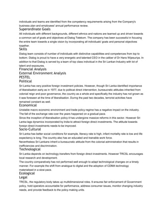 individuals and teams are identified from the competency requirements arising from the Company's
business plan and employees' annual performance review.
Superordinate Goals
All individuals with different backgrounds, different ethnics and nations are teamed up and driven towards
a common set of goals and objectives at Dialog Telekom. The company has been successful in focusing
the entire team towards a single vision by incorporating all individuals' goals and personal objectives
together.
Skills
Dialog team consists of number of individuals with distinctive capabilities and competences from top to
bottom. Dialog is proud to have a very energetic and talented CEO in the caliber of Dr Hans Wijesuriya. In
addition to that Dialog is served by a team of top class individual in the Sri Lankan Industry with lot of
talent and exposures.
Financial Analysis
External Environment Analysis
PESTEL
Political
Sri Lanka has very positive foreign investment policies. However, though Sri Lanka identified importance
of liberalisation early as in 1977, due to political direct intervention, bureaucratic attitudes inherited from
colonial reign and poor governance, the country as a whole and specifically the industry has not grown as
it was foreseen at the time of liberalisation. During the past two decades, terrorist activities have
remained constant as well.
Economical
Unstable macro economic environment and trade policy regime has a negative impact on the industry.
The fall of the exchange rate over the years happened on a gradual pace.
Since the inception of liberalisation policy it has undergone massive reforms in this sector. However Sri
Lanka lags dynamics incorporated by India to attract foreign direct investments. The attitude towards
foreign direct investments needs to be improved.
Socio-Cultural
Sri Lanka has better social conditions for example, literacy rate is high, infant mortality rate is low and life
expectancy is long. The country also has an educated and trainable work force.
Nevertheless Sri Lankans inherit a bureaucratic attitude from the colonial administration that results in
inefficiencies and discrimination.
Technological
Sri Lanka depends on technology transfers from foreign direct investments. However TRCSL encourages
local research and development.
The country comparatively has not performed well enough to adapt technological changes on a timely
manner. For example the shift from analogue to digital and the adoption of CDMA technology
materialised in a slow pace.
Ecological
Legal
TRCSL, the regulatory body takes up multidimensional roles. It ensures fair enforcement of Government
policy, hold operators accountable for performance, address consumer issues, monitor changing industry
needs, and provide feedback to the policy making units.
 