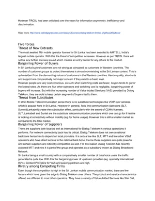 However TRCSL has been criticised over the years for information asymmetry, inefficiency and
discrimination.


Read more: http://www.oxbridgegraduates.com/essays/business/dialog-telekom-limited.php#ixzz2Dszkexar




Five forces
Threat of New Entrants
The most awaited fifth mobile operator license for Sri Lanka has been awarded to AIRTELL, India's
largest mobile operator. With this the threat of competition increases. However as per TRCSL there will
not be any further licenses issued which creates an entry barrier for any others to the market.
Bargaining Power of Buyers
In Sri Lanka buyers/customers are not strong as compared to customers in Western countries. The
number of customer groups to protect themselves is almost non-existing in the Sri Lankan context. This is
quite evident from the demanding nature of customers in the Western countries. Hence quality, standards
and support are comparatively not major concern if they exist to a basic level.
However people are very cost conscious, as such when switching costs are fewer, buyers tends to go for
the lowest rates. As there are four other operators and switching cost is negligible, bargaining power of
buyers will increase. But with the increasing number of Value Added Services (VAS) provided by Dialog
Telekom, they are able to keep certain segment of buyers tied to them.
Threat from Substitutes
In strict Mobile Telecommunication sense there is no substitute technologies like VOIP over wireless
which is popular here in Sri Lanka. However in general, fixed line communication operators (SLT,
Suntel&Lankabell) create the substitution effect, particularly with the award of CDMA licenses.
SLT, Lankabell and Suntel are the substitute telecommunication providers which one can go for if he/she
is looking at connectivity without mobility (eg. for home usage). However this is still a smaller market as
compared to the total market.
Bargaining Power of Suppliers
There are suppliers both local as well as international for Dialog Telekom in various operations it
performs. For network connectivity back haul is critical. Dialog Telekom does not own a national
backbone hence has to depend on local providers. It is only a few like SLT, MTT and few other VSAT
operators who have direct access to the national back bone. Hence these suppliers are quite powerful
and certain suppliers are indirectly competitors as well. For this reason Dialog Telekom has recently
acquired MTT and now it is part of the group and operates as a subsidiary known as Dialog Broadband
Network.
Sri Lanka being a small country with a comparatively smaller number of data/voice users the traffic
generated is quite low. With this the bargaining power of upstream providers (eg. specially International
ISPs), Content Providers for VAS and peering partners are high.
Rivalry among Competing Firms
Even though the competition is high in the Sri Lankan mobile communication market, there are few
factors which have given the edge to Dialog Telekom over others. The product and service characteristics
offered are different to most other operators. They have a variety of Value Added Services like Star Call,
 