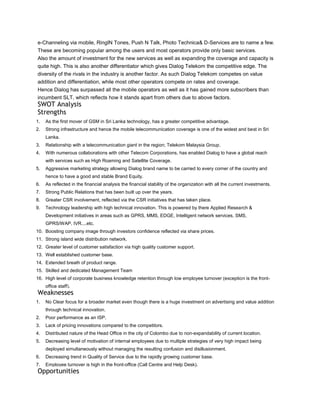 e-Channeling via mobile, RingIN Tones, Push N Talk, Photo Technica& D-Services are to name a few.
These are becoming popular among the users and most operators provide only basic services.
Also the amount of investment for the new services as well as expanding the coverage and capacity is
quite high. This is also another differentiator which gives Dialog Telekom the competitive edge. The
diversity of the rivals in the industry is another factor. As such Dialog Telekom competes on value
addition and differentiation, while most other operators compete on rates and coverage.
Hence Dialog has surpassed all the mobile operators as well as it has gained more subscribers than
incumbent SLT, which reflects how it stands apart from others due to above factors.
SWOT Analysis
Strengths
1.   As the first mover of GSM in Sri Lanka technology, has a greater competitive advantage.
2.   Strong infrastructure and hence the mobile telecommunication coverage is one of the widest and best in Sri
     Lanka.
3.   Relationship with a telecommunication giant in the region; Telekom Malaysia Group.
4.   With numerous collaborations with other Telecom Corporations, has enabled Dialog to have a global reach
     with services such as High Roaming and Satellite Coverage.
5.   Aggressive marketing strategy allowing Dialog brand name to be carried to every corner of the country and
     hence to have a good and stable Brand Equity.
6.   As reflected in the financial analysis the financial stability of the organization with all the current investments.
7.   Strong Public Relations that has been built up over the years.
8.   Greater CSR involvement, reflected via the CSR initiatives that has taken place.
9.   Technology leadership with high technical innovation. This is powered by there Applied Research &
     Development initiatives in areas such as GPRS, MMS, EDGE, Intelligent network services, SMS,
     GPRS/WAP, IVR....etc.
10. Boosting company image through investors confidence reflected via share prices.
11. Strong island wide distribution network.
12. Greater level of customer satisfaction via high quality customer support.
13. Well established customer base.
14. Extended breath of product range.
15. Skilled and dedicated Management Team
16. High level of corporate business knowledge retention through low employee turnover (exception is the front-
     office staff).
Weaknesses
1.   No Clear focus for a broader market even though there is a huge investment on advertising and value addition
     through technical innovation.
2.   Poor performance as an ISP.
3.   Lack of pricing innovations compared to the competitors.
4.   Distributed nature of the Head Office in the city of Colombo due to non-expandability of current location.
5.   Decreasing level of motivation of internal employees due to multiple strategies of very high impact being
     deployed simultaneously without managing the resulting confusion and disillusionment.
6.   Decreasing trend in Quality of Service due to the rapidly growing customer base.
7.   Employee turnover is high in the front-office (Call Centre and Help Desk).
Opportunities
 