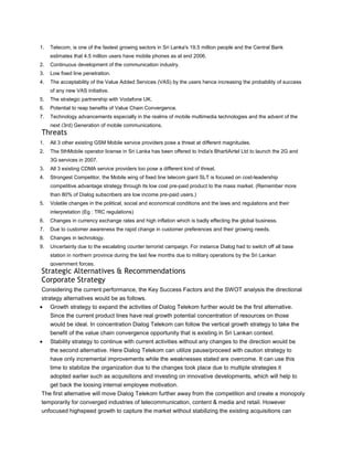 1.   Telecom, is one of the fastest growing sectors in Sri Lanka's 19.5 million people and the Central Bank
     estimates that 4.5 million users have mobile phones as at end 2006.
2.   Continuous development of the communication industry.
3.   Low fixed line penetration.
4.   The acceptability of the Value Added Services (VAS) by the users hence increasing the probability of success
     of any new VAS initiative.
5.   The strategic partnership with Vodafone UK.
6.   Potential to reap benefits of Value Chain Convergence.
7.   Technology advancements especially in the realms of mobile multimedia technologies and the advent of the
     next (3rd) Generation of mobile communications.
Threats
1.   All 3 other existing GSM Mobile service providers pose a threat at different magnitudes.
2.   The 5thMobile operator license in Sri Lanka has been offered to India's BhartiAirtel Ltd to launch the 2G and
     3G services in 2007.
3.   All 3 existing CDMA service providers too pose a different kind of threat.
4.   Strongest Competitor, the Mobile wing of fixed line telecom giant SLT is focused on cost-leadership
     competitive advantage strategy through its low cost pre-paid product to the mass market. (Remember more
     than 80% of Dialog subscribers are low income pre-paid users.)
5.   Volatile changes in the political, social and economical conditions and the laws and regulations and their
     interpretation (Eg : TRC regulations)
6.   Changes in currency exchange rates and high inflation which is badly effecting the global business.
7.   Due to customer awareness the rapid change in customer preferences and their growing needs.
8.   Changes in technology.
9.   Uncertainty due to the escalating counter terrorist campaign. For instance Dialog had to switch off all base
     station in northern province during the last few months due to military operations by the Sri Lankan
     government forces.
Strategic Alternatives & Recommendations
Corporate Strategy
Considering the current performance, the Key Success Factors and the SWOT analysis the directional
strategy alternatives would be as follows.
     Growth strategy to expand the activities of Dialog Telekom further would be the first alternative.
     Since the current product lines have real growth potential concentration of resources on those
     would be ideal. In concentration Dialog Telekom can follow the vertical growth strategy to take the
     benefit of the value chain convergence opportunity that is existing in Sri Lankan context.
     Stability strategy to continue with current activities without any changes to the direction would be
     the second alternative. Here Dialog Telekom can utilize pause/proceed with caution strategy to
     have only incremental improvements while the weaknesses stated are overcome. It can use this
     time to stabilize the organization due to the changes took place due to multiple strategies it
     adopted earlier such as acquisitions and investing on innovative developments, which will help to
     get back the loosing internal employee motivation.
The first alternative will move Dialog Telekom further away from the competition and create a monopoly
temporarily for converged industries of telecommunication, content & media and retail. However
unfocused highspeed growth to capture the market without stabilizing the existing acquisitions can
 