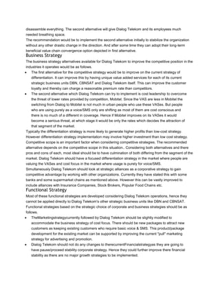 disassemble everything. The second alternative will give Dialog Telekom and its employees much
needed breathing space.
The recommendation would be to implement the second alternative initially to stabilize the organization
without any other drastic change in the direction. And after some time they can adopt their long-term
beneficial value chain convergence option depicted in first alternative.
Business Strategy
The business strategy alternatives available for Dialog Telekom to improve the competitive position in the
industries it operates would be as follows.
   The first alternative for the competitive strategy would be to improve on the current strategy of
   differentiation. It can improve this by having unique value added services for each of its current
   strategic business units DBN, CBNSAT and Dialog Telekom itself. This can improve the customer
   loyalty and thereby can charge a reasonable premium rate than competitors.
   The second alternative which Dialog Telekom can try to implement is cost leadership to overcome
   the threat of lower rates provided by competition, Mobitel. Since the VAS are less in Mobitel the
   switching from Dialog to Mobitel is not much in urban people who use these VASes. But people
   who are using purely as a voice/SMS only are shifting as most of them are cost conscious and
   there is no much of a different in coverage. Hence if Mobitel improves on its VASes it would
   become a serious threat, at which stage it would be only the rates which decides the attraction of
   that segment of the market.
Typically the differentiation strategy is more likely to generate higher profits than low-cost strategy.
However differentiation strategy implementation may involve higher investment than low cost strategy.
Competitive scope is an important factor when considering competitive strategies. The recommended
alternative depends on the competitive scope in this situation.. Considering both alternatives and there
pros and cons of each, most ideal should be to have culmination of both differing from the segment of the
market. Dialog Telekom should have a focused differentiation strategy in the market where people are
valuing the VASes and cost focus in the market where usage is purely for voice/SMS.
Simultaneously Dialog Telekom should look at strategic alliances as a corporative strategy to gain
competitive advantage by working with other organizations. Currently they have stated this with some
banks and some supermarket chains as mentioned above. However this can be vastly improved to
include alliances with Insurance Companies, Stock Brokers, Popular Food Chains etc.
Functional Strategy
Most of these functional strategies are developed considering Dialog Telekom operations, hence they
cannot be applied directly to Dialog Telekom's other strategic business units like DBN and CBNSAT.
Functional strategies based on the strategic choice of corporate and business strategies should be as
follows.
   TheMarketingstrategycurrently followed by Dialog Telekom should be slightly modified to
   accommodate the business strategy of cost focus. There should be new packages to attract new
   customers as keeping existing customers who require basic voice & SMS. This product/package
   development for the existing market can be supported by improving the current "pull" marketing
   strategy for advertising and promotion.
   Dialog Telekom should not do any changes to therecurrentFinancialstrategyas they are going to
   have pause/proceed stability corporate strategy. Hence they could further improve there financial
   stability as there are no major growth strategies to be implemented.
 