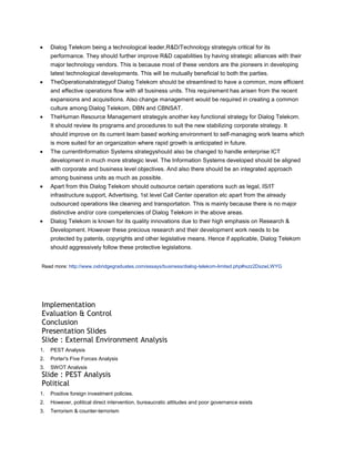 Dialog Telekom being a technological leader,R&D/Technology strategyis critical for its
     performance. They should further improve R&D capabilities by having strategic alliances with their
     major technology vendors. This is because most of these vendors are the pioneers in developing
     latest technological developments. This will be mutually beneficial to both the parties.
     TheOperationalstrategyof Dialog Telekom should be streamlined to have a common, more efficient
     and effective operations flow with all business units. This requirement has arisen from the recent
     expansions and acquisitions. Also change management would be required in creating a common
     culture among Dialog Telekom, DBN and CBNSAT.
     TheHuman Resource Management strategyis another key functional strategy for Dialog Telekom.
     It should review its programs and procedures to suit the new stabilizing corporate strategy. It
     should improve on its current team based working environment to self-managing work teams which
     is more suited for an organization where rapid growth is anticipated in future.
     The currentInformation Systems strategyshould also be changed to handle enterprise ICT
     development in much more strategic level. The Information Systems developed should be aligned
     with corporate and business level objectives. And also there should be an integrated approach
     among business units as much as possible.
     Apart from this Dialog Telekom should outsource certain operations such as legal, IS/IT
     infrastructure support, Advertising, 1st level Call Center operation etc apart from the already
     outsourced operations like cleaning and transportation. This is mainly because there is no major
     distinctive and/or core competencies of Dialog Telekom in the above areas.
     Dialog Telekom is known for its quality innovations due to their high emphasis on Research &
     Development. However these precious research and their development work needs to be
     protected by patents, copyrights and other legislative means. Hence if applicable, Dialog Telekom
     should aggressively follow these protective legislations.


Read more: http://www.oxbridgegraduates.com/essays/business/dialog-telekom-limited.php#ixzz2DszwLWYG




Implementation
Evaluation & Control
Conclusion
Presentation Slides
Slide : External Environment Analysis
1.   PEST Analysis
2.   Porter's Five Forces Analysis
3.   SWOT Analysis
Slide : PEST Analysis
Political
1.   Positive foreign investment policies.
2.   However, political direct intervention, bureaucratic attitudes and poor governance exists
3.   Terrorism & counter-terrorism
 