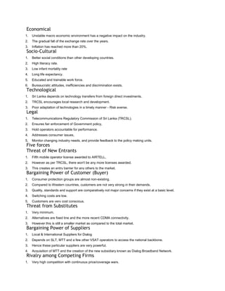 Economical
1.   Unstable macro economic environment has a negative impact on the industry.
2.   The gradual fall of the exchange rate over the years.
3.   Inflation has reached more than 20%.
Socio-Cultural
1.   Better social conditions than other developing countries.
2.   High literacy rate.
3.   Low infant mortality rate
4.   Long life expectancy.
5.   Educated and trainable work force.
6.   Bureaucratic attitudes, inefficiencies and discrimination exists.
Technological
1.   Sri Lanka depends on technology transfers from foreign direct investments.
2.   TRCSL encourages local research and development.
3.   Poor adaptation of technologies in a timely manner - Risk averse.
Legal
1.   Telecommunications Regulatory Commission of Sri Lanka (TRCSL).
2.   Ensures fair enforcement of Government policy,
3.   Hold operators accountable for performance.
4.   Addresses consumer issues,
5.   Monitor changing industry needs, and provide feedback to the policy making units.
Five forces
Threat of New Entrants
1.   Fifth mobile operator license awarded to AIRTELL,
2.   However as per TRCSL, there won't be any more licenses awarded.
3.   This creates an entry barrier for any others to the market.
Bargaining Power of Customer (Buyer)
1.   Consumer protection groups are almost non-existing.
2.   Compared to Western countries, customers are not very strong in their demands.
3.   Quality, standards and support are comparatively not major concerns if they exist at a basic level.
4.   Switching costs are low.
5.   Customers are very cost conscious.
Threat from Substitutes
1.   Very minimum.
2.   Alternatives are fixed line and the more recent CDMA connectivity.
3.   However this is still a smaller market as compared to the total market.
Bargaining Power of Suppliers
1.   Local & International Suppliers for Dialog
2.   Depends on SLT, MTT and a few other VSAT operators to access the national backbone.
3.   Hence these particular suppliers are very powerful.
4.   Acquisition of MTT and the creation of the new subsidiary known as Dialog Broadband Network.
Rivalry among Competing Firms
1.   Very high competition with continuous price/coverage wars.
 