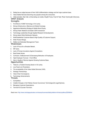 2.   Dialog has an edge because of their VAS & differentiation strategy and the huge customer base.
3.   Value Added Services becoming very popular among the consumers.
4.   VAS examples: Star Call, e-Channeling via mobile, RingIN Tones, Push N Talk, Photo Technica& D-Services.
SWOT Analysis
Strengths
1.   First Mover of GSM Technology in Sri Lanka.
2.   Strong Infrastructure, Alliances and Global Coverage.
3.   Aggressive Marketing Strategy & Stable Brand Equity.
4.   Strong Public Relations & Greater CSR Involvement
5.   Technology Leadership through Applied Research & Development.
6.   Strong Island Wide Distribution Network.
7.   Well Established Customer Base & High Quality of Customer Support.
8.   Wide Product Range.
9.   Skilled and Dedicated Management Team.
Weaknesses
1.   Lack of Focus for a Broader Market.
2.   ISP woes.
3.   Lack of Pricing Innovations Against Competitors.
4.   Real Estate Issues.
5.   Confusion, Disillusionment & Decreasing Motivation of Employees.
6.   High Employee Turnover - Front Office
7.   Gap in Quality of Service Against Growing Customer Base.
Opportunities
1.   Telecom, a Fastest Growing Sector in Sri Lanka.
2.   Low Fixed Line Penetration.
3.   The acceptability of the Value Added Services (VAS).
4.   Strategic Partnerships.
5.   Value Chain Convergence.
6.   Technology Advancements
Threats
1.   Competition.
2.   Volatile Changes in the Political, Social, Economical, Technological & Legal Spheres.
3.   Managing Customer Expectations.
4.   Terrorism & Counter-Terrorism.


Read more: http://www.oxbridgegraduates.com/essays/business/dialog-telekom-limited.php#ixzz2Dt09b9re
 