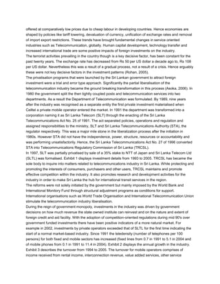 offered at comparatively low prices due to cheap labour in developing countries. Hence economies are
shaped by policies like tariff lowering, devaluation of currency, unification of exchange rates and removal
of import export restrictions. These trends have brought fundamental changes in service oriented
industries such as Telecommunication, globally. Human capital development, technology transfer and
increased international trade are some positive impacts of foreign investments on the industry.
The terrorist activities prevailing in the country though is a key decisive factor, has been constant for the
past twenty years. The exchange rate has decreased from Rs 50 per US dollar a decade ago to, Rs 108
per US dollar. Nevertheless this was a result of a gradual process, not a result of a crisis. Hence arguably
these were not key decisive factors in the investment patterns (Rohan, 2005).
The privatisation programs that were launched by the Sri Lankan government to attract foreign
investment were a trial and error type approach. Significantly the partial liberalisation of the
telecommunication industry became the ground breaking transformation in this process (Asoka, 2006). In
1980 the government split the then tightly coupled posts and telecommunication services into two
departments. As a result the Department of Telecommunication was formulated. By 1989, nine years
after the industry was recognised as a separate entity the first private investment materialised when
Celltel a private mobile operator entered the market. In 1991 the department was transformed into a
corporation naming it as Sri Lanka Telecom (SLT) through the enacting of the Sri Lanka
Telecommunications Act No. 25 of 1991. The act separated policies, operations and regulation and
assigned responsibilities to the ministry, SLT and Sri Lanka Telecommunications Authority (STA), the
regulator respectively. This was a major mile stone in the liberalization process after the initiation in
1980s. However STA did not have the independence, power, structure, resources or accountability and
was performing unsatisfactorily. Hence, the Sri Lanka Telecommunications Act No. 27 of 1996 converted
STA into Telecommunications Regulatory Commission of Sri Lanka (TRCSL).
In 1997, SLT was partially privatised by sale of a 35% stake to NTT of Japan and Sri Lanka Telecom Ltd
(SLTL) was formalised. Exhibit 1 displays investment details from 1993 to 2005. TRCSL has became the
sole body to inquire into matters related to telecommunications industry in Sri Lanka. While protecting and
promoting the interests of consumers, purchasers and other users, TRCSL maintains and promote
effective competition within the industry. It also promotes research and development activities for the
industry in order to make Sri Lanka the hub for international transit services in the region.
The reforms were not solely initiated by the government but mainly imposed by the World Bank and
International Monitory Fund through structural adjustment programs as conditions for support.
International organisations such as World Trade Organisation and International Telecommunication Union
stimulate the telecommunication industry liberalisation.
During the reign of government monopoly, investments in the industry was driven by government
decisions on how much revenue the state owned institute can reinvest and on the nature and extent of
foreign credit and aid facility. With the adoption of competition-oriented regulations during mid 90's over
government funded investments there have been positive indicators of a more natural market. For
example in 2002, investments by private operators exceeded that of SLTL for the first time indicating the
start of a normal market-based industry. Since 1991 the teledensity (number of telephones per 100
persons) for both fixed and mobile sectors has increased (fixed lines from 0.7 in 1991 to 5.1 in 2004 and
of mobile phones from 0.1 in 1991 to 11.4 in 2004). Exhibit 2 displays the annual growth in the industry.
Exhibit 3 describes the turnover from 1994 to 2005. The turnover for mobile operators comprises of
income received from rental income, interconnection revenue, value added services, other service
 
