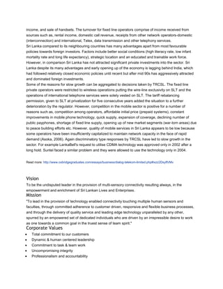 income, and sale of handsets. The turnover for fixed line operators comprise of income received from
sources such as, rental income, domestic call revenue, receipts from other network operators-domestic
(interconnection) and international, Telex, data transmission and other telephony services.
Sri Lanka compared to its neighbouring countries has many advantages apart from most favourable
policies towards foreign investors. Factors include better social conditions (high literacy rate, low infant
mortality rate and long life expectancy), strategic location and an educated and trainable work force.
However, in comparison Sri Lanka has not attracted significant private investments into the sector. Sri
Lanka despite its many advantages and early opening up of the economy is lagging behind India, which
had followed relatively closed economic policies until recent but after mid 90s has aggressively attracted
and dominated foreign investments.
Some of the reasons for slow growth can be aggregated to decisions taken by TRCSL. The fixed line
private operators were restricted to wireless operations putting the wire-line exclusivity on SLT and the
operations of international telephone services were solely vested on SLT. The tariff rebalancing
permission, given to SLT at privatization for five consecutive years added the situation to a further
deterioration by the regulator. However, competition in the mobile sector is positive for a number of
reasons such as, competition among operators, affordable initial price (prepaid systems), constant
improvements in mobile phone technology, quick supply, expansion of coverage, declining number of
public payphones, shortage of fixed line supply, opening up of new market segments (war-torn areas) due
to peace building efforts etc. However, quality of mobile services in Sri Lanka appears to be low because
some operators have been insufficiently capitalized to maintain network capacity in the face of rapid
demand (Asoka, 2006). Again discriminatory type responses by TRCSL have led to slow growth in the
sector. For example LankaBell's request to utilise CDMA technology was approved only in 2002 after a
long hold. Suntel faced a similar problem and they were allowed to use the technology only in 2004.


Read more: http://www.oxbridgegraduates.com/essays/business/dialog-telekom-limited.php#ixzz2DsyflVMv




Vision
To be the undisputed leader in the provision of multi-sensory connectivity resulting always, in the
empowerment and enrichment of Sri Lankan Lives and Enterprises.
Mission
"To lead in the provision of technology enabled connectivity touching multiple human sensors and
faculties, through committed adherence to customer driven, responsive and flexible business processes,
and through the delivery of quality service and leading edge technology unparalleled by any other,
spurred by an empowered set of dedicated individuals who are driven by an irrepressible desire to work
as one towards a common goal in the truest sense of team spirit."
Corporate Values
   Total commitment to our customers
   Dynamic & human centered leadership
   Commitment to task & team work
   Uncompromising integrity
   Professionalism and accountability
 