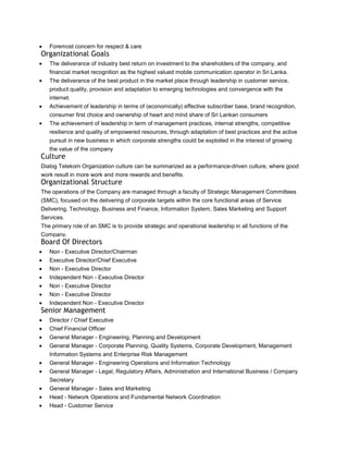 Foremost concern for respect & care
Organizational Goals
   The deliverance of industry best return on investment to the shareholders of the company, and
   financial market recognition as the highest valued mobile communication operator in Sri Lanka.
   The deliverance of the best product in the market place through leadership in customer service,
   product quality, provision and adaptation to emerging technologies and convergence with the
   internet.
   Achievement of leadership in terms of (economically) effective subscriber base, brand recognition,
   consumer first choice and ownership of heart and mind share of Sri Lankan consumers
   The achievement of leadership in term of management practices, internal strengths, competitive
   resilience and quality of empowered resources, through adaptation of best practices and the active
   pursuit in new business in which corporate strengths could be exploited in the interest of growing
   the value of the company
Culture
Dialog Telekom Organization culture can be summarized as a performance-driven culture, where good
work result in more work and more rewards and benefits.
Organizational Structure
The operations of the Company are managed through a faculty of Strategic Management Committees
(SMC), focused on the delivering of corporate targets within the core functional areas of Service
Delivering, Technology, Business and Finance, Information System, Sales Marketing and Support
Services.
The primary role of an SMC is to provide strategic and operational leadership in all functions of the
Company.
Board Of Directors
   Non - Executive Director/Chairman
   Executive Director/Chief Executive
   Non - Executive Director
   Independent Non - Executive Director
   Non - Executive Director
   Non - Executive Director
   Independent Non - Executive Director
Senior Management
   Director / Chief Executive
   Chief Financial Officer
   General Manager - Engineering, Planning and Development
   General Manager - Corporate Planning, Quality Systems, Corporate Development, Management
   Information Systems and Enterprise Risk Management
   General Manager - Engineering Operations and Information Technology
   General Manager - Legal, Regulatory Affairs, Administration and International Business / Company
   Secretary
   General Manager - Sales and Marketing
   Head - Network Operations and Fundamental Network Coordination
   Head - Customer Service
 