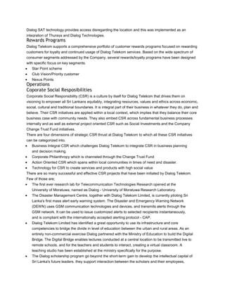 Dialog SAT technology provides access disregarding the location and this was implemented as an
integration of Thuraya and Dialog Technologies.
Rewards Programs
Dialog Telekom supports a comprehensive portfolio of customer rewards programs focused on rewarding
customers for loyalty and continued usage of Dialog Telekom services. Based on the wide spectrum of
consumer segments addressed by the Company, several rewards/loyalty programs have been designed
with specific focus on key segments.
   Star Point scheme
   Club Vision/Priority customer
   Nexus Points
Operations
Coporate Social Resposibilities
Corporate Social Responsibility (CSR) is a culture by itself for Dialog Telekom that drives them on
visioning to empower all Sri Lankans equitably, integrating resources, values and ethics across economic,
social, cultural and traditional boundaries. It is integral part of their business in whatever they do, plan and
believe. Their CSR initiatives are applied within a local context, which implies that they balance their core
business case with community needs. They also embed CSR across fundamental business processes
internally and as well as external project oriented CSR such as Social Investments and the Company
Change Trust Fund initiatives.
There are four dimensions of strategic CSR thrust at Dialog Telekom to which all these CSR initiatives
can be categorized into.
   Business Integral CSR which challenges Dialog Telekom to integrate CSR in business planning
   and decision making.
   Corporate Philanthropy which is channeled through the Change Trust Fund
   Action Oriented CSR which spans within local communities in times of need and disaster.
   Technology for CSR to create services and products with high social value
There are so many successful and effective CSR projects that have been initiated by Dialog Telekom.
Few of those are;
   The first ever research lab for Telecommunication Technologies Research opened at the
   University of Moratuwa, named as Dialog - University of Moratuwa Research Laboratory.
   The Disaster Management Centre, together with Dialog Telekom Limited, is currently piloting Sri
   Lanka's first mass alert early warning system. The Disaster and Emergency Warning Network
   (DEWN) uses GSM communication technologies and devices, and transmits alerts through the
   GSM network. It can be used to issue customized alerts to selected recipients instantaneously,
   and is compliant with the internationally accepted alerting protocol - CAP.
   Dialog Telekom Limited has identified a great opportunity to use its infrastructure and core
   competencies to bridge the divide in level of education between the urban and rural areas. As an
   entirely non-commercial exercise Dialog partnered with the Ministry of Education to build the Digital
   Bridge. The Digital Bridge enables lectures conducted at a central location to be transmitted live to
   remote schools, and for the teachers and students to interact, creating a virtual classroom. A
   teaching studio has been established at the ministry specifically for the purpose.
   The Dialog scholarship program go beyond the short-term gain to develop the intellectual capital of
   Sri Lanka's future leaders. they support interaction between the scholars and their employees,
 