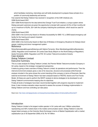 which facilitates mentoring, internships and soft skills development to prepare these scholars for a
   position of community leadership and service.
Few awards that Dialog Telekom has received in recognition of the CSR initiatives are;
GSM World Award 2001
2001 GSM World Award for the idea behind the Change Trust Fund initiative, a unique system where
Dialog post-paid customers are given the opportunity to donate half a percent (0.5%) of their monthly bill
up to a maximum of SLRs. 25/= with the company matching the contribution, which would be used for
charity.
GSM World Award 2002
2002 GSM in the Community Award on Wireless Accessibility for SMS 112, a SMS based emergency call
facility for the hearing and speech impaired.
GSM World Award 2003
2003 GSM in the Community Award on Best Use of Wireless in Emergency Situations for Dialog's blood
appeal, matching and donor management system
Reference
RohanSamarajiva&AnupamaDokeniya with Sabina Fernando, Shan Manikkalingam&AmalSanderatne
(2005). Regulation and Investment: Sri Lanka Case Study (Report on the World Dialog on Regulation)
Asoka Fernando (2006). Regulation and FDI: Sri Lankan Telecommunications Industry
Case Analysis
Dialog Telekom Limited
Executive Summary
This is a case analysis for Dialog Telekom Limited, the Premier Mobile Telecommunication Company in
Sri Lanka, based on the strategic management perspective.
It starts by giving a basic overview of Dialog Telecom Limited, its operations and performance. Then the
internal environment analysis gives a view of its resources, structure and processes while financial
analysis included in the same shows the current standing of the company in terms of financials. Next the
external environment of Dialog Telkom has been analyzed based on PESTEL factors and Five Forces
Model. All these are used to perform the SWOT analysis to derive strategies to be developed to suit
Dialog Telekom's environments keeping alive its objectives.
Finally all levels of strategies have been recommended together with programs required to implement
those. It also includes evaluation steps required to assess the success of strategy implementation in
Dialog Telekom and how controlling can take place.


Read more: http://www.oxbridgegraduates.com/essays/business/dialog-telekom-limited.php#ixzz2DszUtwO7




Introduction
Dialog Telekom Limited is the largest mobile operator in Sri Lanka with over 3 Million subscribers
representing over 60% market share in the mobile communication sector. Dialog Telekom is also the
largest listed company on the Colombo Stock Exchange in terms of Market Capitalization with a market
capitalization (as of 30 September 2006) of SL Rs 161 Billion.
 