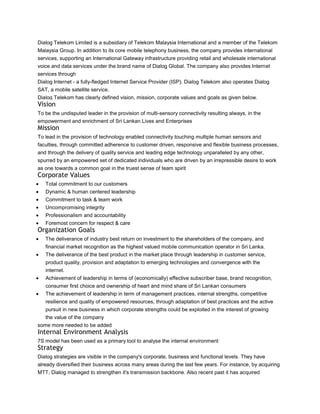 Dialog Telekom Limited is a subsidiary of Telekom Malaysia International and a member of the Telekom
Malaysia Group. In addition to its core mobile telephony business, the company provides international
services, supporting an International Gateway infrastructure providing retail and wholesale international
voice and data services under the brand name of Dialog Global. The company also provides Internet
services through
Dialog Internet - a fully-fledged Internet Service Provider (ISP). Dialog Telekom also operates Dialog
SAT, a mobile satellite service.
Dialog Telekom has clearly defined vision, mission, corporate values and goals as given below.
Vision
To be the undisputed leader in the provision of multi-sensory connectivity resulting always, in the
empowerment and enrichment of Sri Lankan Lives and Enterprises
Mission
To lead in the provision of technology enabled connectivity touching multiple human sensors and
faculties, through committed adherence to customer driven, responsive and flexible business processes,
and through the delivery of quality service and leading edge technology unparalleled by any other,
spurred by an empowered set of dedicated individuals who are driven by an irrepressible desire to work
as one towards a common goal in the truest sense of team spirit
Corporate Values
   Total commitment to our customers
   Dynamic & human centered leadership
   Commitment to task & team work
   Uncompromising integrity
   Professionalism and accountability
   Foremost concern for respect & care
Organization Goals
   The deliverance of industry best return on investment to the shareholders of the company, and
   financial market recognition as the highest valued mobile communication operator in Sri Lanka.
   The deliverance of the best product in the market place through leadership in customer service,
   product quality, provision and adaptation to emerging technologies and convergence with the
   internet.
   Achievement of leadership in terms of (economically) effective subscriber base, brand recognition,
   consumer first choice and ownership of heart and mind share of Sri Lankan consumers
   The achievement of leadership in term of management practices, internal strengths, competitive
   resilience and quality of empowered resources, through adaptation of best practices and the active
   pursuit in new business in which corporate strengths could be exploited in the interest of growing
   the value of the company
some more needed to be added
Internal Environment Analysis
7S model has been used as a primary tool to analyse the internal environment
Strategy
Dialog strategies are visible in the company's corporate, business and functional levels. They have
already diversified their business across many areas during the last few years. For instance, by acquiring
MTT, Dialog managed to strengthen it's transmission backbone. Also recent past it has acquired
 