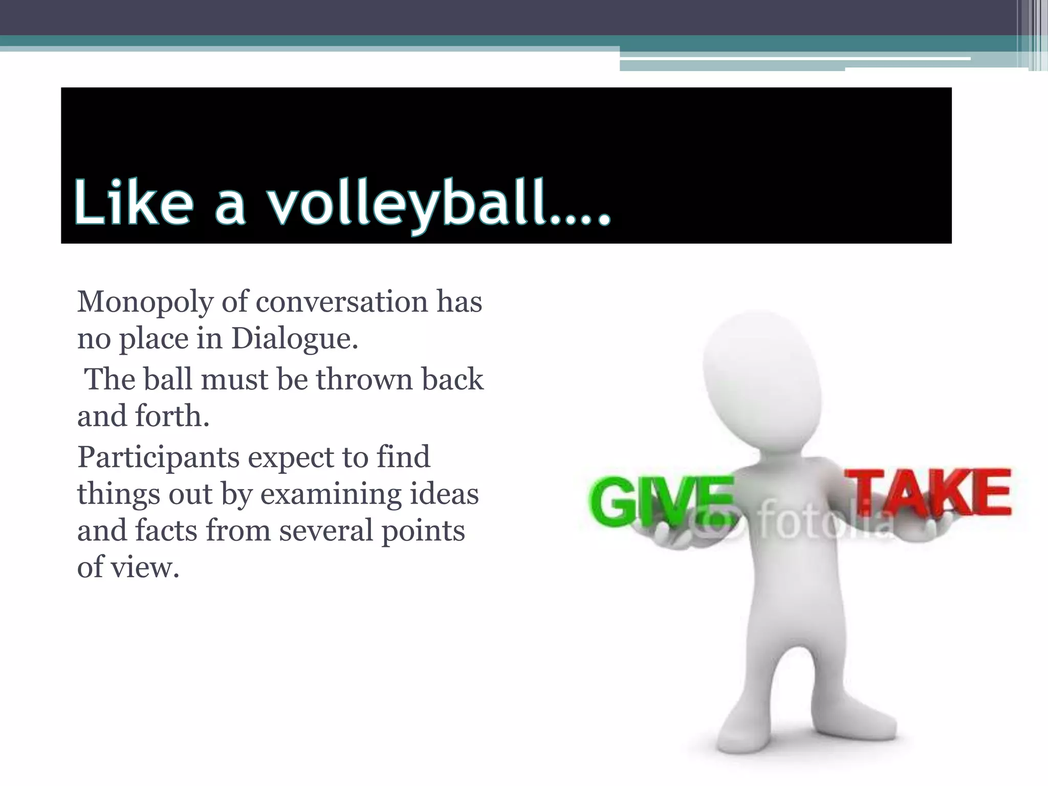 Monopoly of conversation has
no place in Dialogue.
The ball must be thrown back
and forth.
Participants expect to find
things out by examining ideas
and facts from several points
of view.