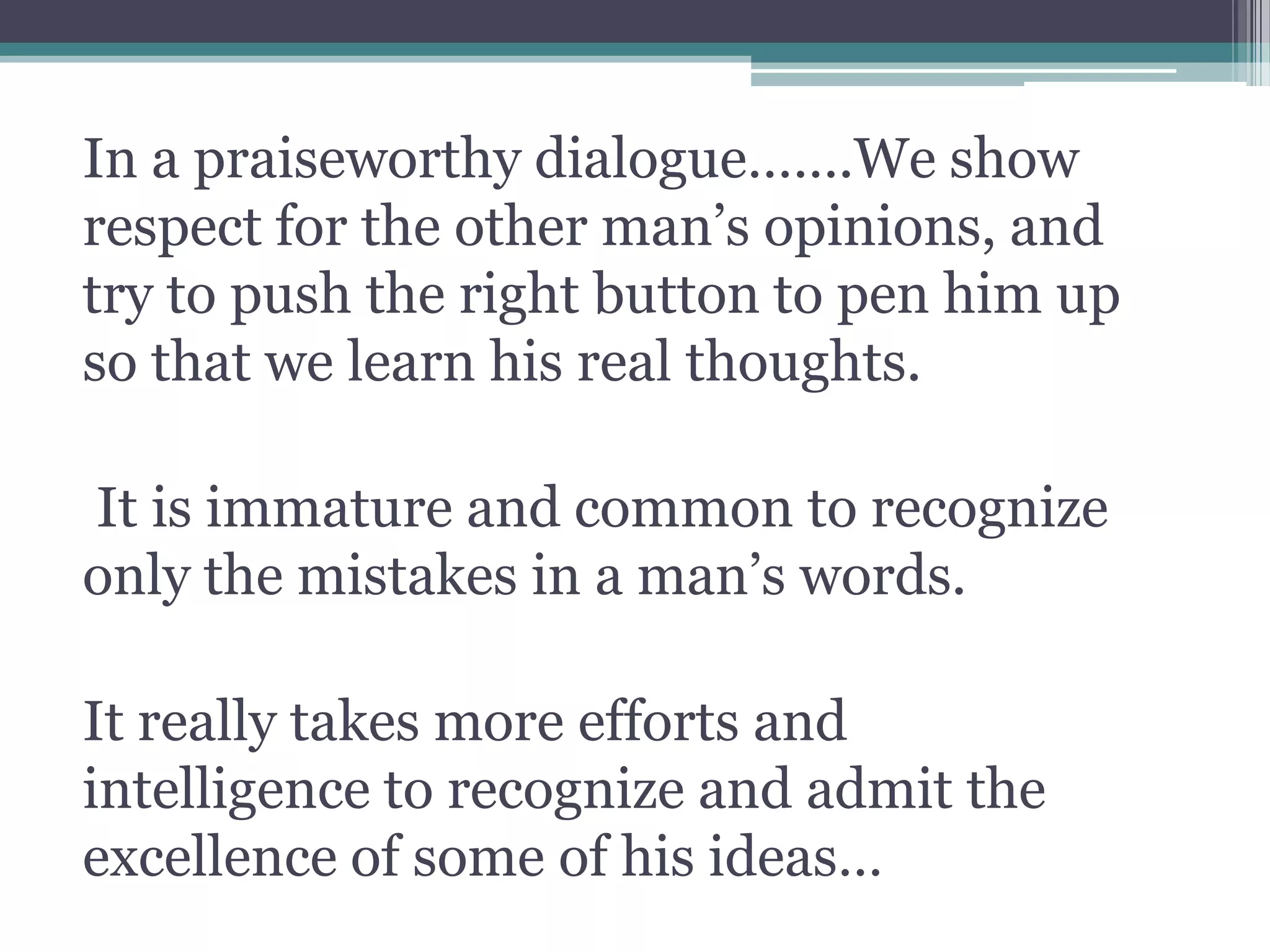 In a praiseworthy dialogue…….We show
respect for the other man’s opinions, and
try to push the right button to pen him up
so that we learn his real thoughts.
It is immature and common to recognize
only the mistakes in a man’s words.
It really takes more efforts and
intelligence to recognize and admit the
excellence of some of his ideas…