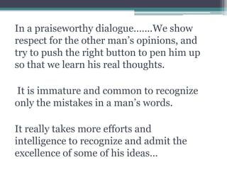 In a praiseworthy dialogue…….We show
respect for the other man’s opinions, and
try to push the right button to pen him up
so that we learn his real thoughts.
It is immature and common to recognize
only the mistakes in a man’s words.
It really takes more efforts and
intelligence to recognize and admit the
excellence of some of his ideas…
 