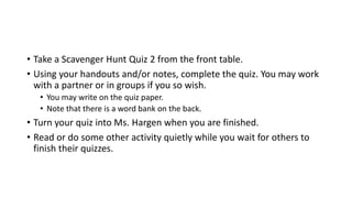 • Take a Scavenger Hunt Quiz 2 from the front table.
• Using your handouts and/or notes, complete the quiz. You may work
with a partner or in groups if you so wish.
• You may write on the quiz paper.
• Note that there is a word bank on the back.
• Turn your quiz into Ms. Hargen when you are finished.
• Read or do some other activity quietly while you wait for others to
finish their quizzes.
 
