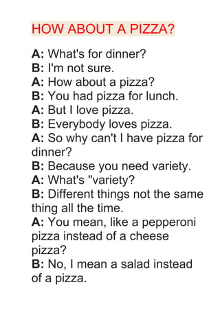 HOW ABOUT A PIZZA?
A: What's for dinner?
B: I'm not sure.
A: How about a pizza?
B: You had pizza for lunch.
A: But I love pizza.
B: Everybody loves pizza.
A: So why can't I have pizza for
dinner?
B: Because you need variety.
A: What's "variety?
B: Different things not the same
thing all the time.
A: You mean, like a pepperoni
pizza instead of a cheese
pizza?
B: No, I mean a salad instead
of a pizza.
 