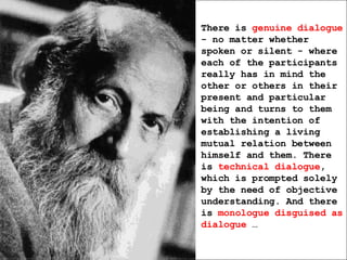 There is  genuine dialogue  - no matter whether spoken or silent - where each of the participants really has in mind the other or others in their present and particular being and turns to them with the intention of establishing a living mutual relation between himself and them. There is  technical dialogue , which is prompted solely by the need of objective understanding. And there is  monologue disguised as dialogue  … 