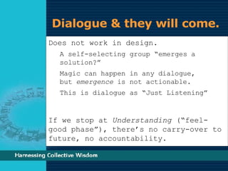 Dialogue & they will come.  Does not work in design. A self-selecting group “emerges a solution?” Magic can happen in any dialogue,  but  emergence  is not actionable. This is dialogue as “Just Listening” If we stop at  Understanding  (“feel-good phase”), there’s no carry-over to future, no accountability. 