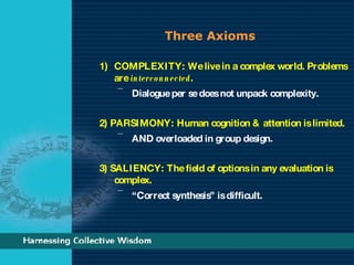 Three Axioms COMPLEXITY: We live in a complex world. Problems are  interconnected . Dialogue per se does not unpack complexity.  2) PARSIMONY: Human cognition & attention is limited.  AND overloaded in group design. 3) SALIENCY: The field of options in any evaluation is complex.  “ Correct synthesis” is difficult. 