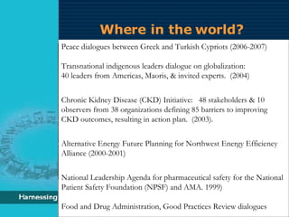 Where in the world? Peace dialogues between Greek and Turkish Cypriots (2006-2007) Transnational indigenous leaders dialogue on globalization:  40 leaders from Americas, Maoris, & invited experts.  (2004) Chronic Kidney Disease (CKD) Initiative:  48 stakeholders & 10 observers from 38 organizations defining 85 barriers to improving CKD outcomes, resulting in action plan.  (2003). Alternative Energy Future Planning for Northwest Energy Efficiency Alliance (2000-2001) National Leadership Agenda for pharmaceutical safety for the National Patient Safety Foundation (NPSF) and AMA. 1999) Food and Drug Administration, Good Practices Review dialogues 