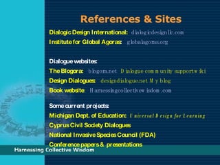 References & Sites Dialogic Design International:   dialogicdesignllc.com Institute for Global Agoras :  globalagoras.org Dialogue websites:   The Blogora:   blogora.net   Dialogue community support wiki Design Dialogues:   designdialogue.net  My blog Book website :  Harnessingcollectivewisdom.com   Some current projects: Michigan Dept. of Education:   Universal Design for Learning  Cyprus Civil Society Dialogues National Invasive Species Council (FDA)  Conference papers & presentations 