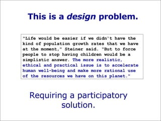 This is a  design  problem. "Life would be easier if we didn't have the kind of population growth rates that we have at the moment," Steiner said. "But to force people to stop having children would be a simplistic answer.  The more realistic, ethical and practical issue is to accelerate human well-being and make more rational use of the resources we have on this planet."   Requiring a participatory solution. 