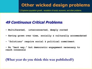 Other wicked design problems 1) Explosive population growth,  escalation of social, economic, and other problems. 2) Widespread poverty throughout the world. 3) Increase in the production, destructive capacity, and accessibility of all weapons of war. 4) Uncontrolled urban spread. 5) Generalized and growing malnutrition. 6) Persistence of widespread illiteracy. 7) Expanding mechanization and bureaucratization of almost all human activity. 8) Growing inequalities in the distribution of wealth throughout the world. 9) Insufficient and irrationally organized medical care. 10) Hardening discrimination against minorities. 11) Hardening prejudices against differing cultures. 12) Affluence and its unknown consequences. 13) Anachronistic and irrelevant education. 14) Generalized environmental deterioration. 15) Generalized lack of agreed-on alternatives to present trends. 16) Widespread failure to stimulate man's creative capacity to confront the future. 17) Continuing deterioration of inner-cities or slums. 18) Growing irrelevance of traditional values & continuing failure to evolve new value systems … .  49 CCPs 49 Continuous Critical Problems : - Multifaceted,  interconnected, deeply rooted - Having grown over time, socially & culturally accommodated - “Solutions” require social & political commitment  - No “best way,” but democratic engagement necessary to  reach consensus (What year do you think this was published?) 