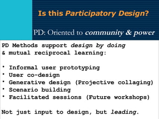 Is this  Participatory Design ? PD: Oriented to  community & power   Retrieved  by UX practices as  methods RED calls it  design-led innovation . PD Methods support  design by doing & mutual reciprocal learning:  Informal user prototyping  User co-design  Generative design (Projective collaging)  Scenario building  Facilitated sessions (Future workshops) Not just input to design, but  leading . 