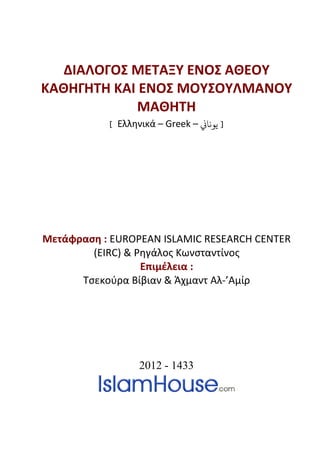 ΔΙΑΛΟΓΟΣ ΜΕΤΑΞΥ ΕΝΟΣ ΑΘΕΟΥ
ΚΑΘΗΓΗΤΗ ΚΑΙ ΕΝΟΣ ΜΟΥΣΟΥΛΜΑΝΟΥ
             ΜΑΘΗΤΗ
           [ Ελληνικά – Greek – �‫] ﻳﻮﻧﺎ‬




Μετάφραση : EUROPEAN ISLAMIC RESEARCH CENTER
        (EIRC) & Ρηγάλος Κωνσταντίνος
                  Επιμέλεια :
      Τσεκούρα Βίβιαν & Άχμαντ Αλ-’Αμίρ




                  2012 - 1433
 