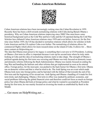 Cuban-American Relations
Cuban American relations have been increasingly rocking since the Cuban Revolution in 1959.
Recently there has been a shift towards normalizing relations with Cuba during Barack Obama s
presidency. Why are Cuban American relations improving since 2008? One must know some
historical background such as the Cold War and how Cuba and the US operated during the Cold War.
Scholars have debated Cuban American relations since 1959 and even before, however, for the first
time since before 1959, the US has decided to normalize relations which allows for scholars in both
Latin American and the US explore Cuba even further. The normalizing of relations allows for
commercial flights which allows for more research done on the island of Cuba. It allows for ... Show
more content on Helpwriting.net ...
The idea that Obama must preserve his legacy is something that is not new to US Presidents. Looking
at Obama s first term in office is important because it sets up his second term where he truly starts
looking at Cuba and this idea of normalizing relations starts to take shape. The strength of Obama s
political agenda during his first term was wavering and Obama was truly focused on domestic issues
and domestic reforms following the Bush Administration. Obama was mainly focused on ending the
Iraq War and handling the bailouts and other reforms that got implemented as soon as he entered
office. Foreign policy, for the most part, was pushed to the back burner for Obama s first term. Obama
ran on domestic reform and that is what he tried to do. The Arab Spring was an event which made
Obama look more into foreign policy and he had deal with the fallout of that towards the end of his
first term and the beginning of his second one. Arab Spring and Obama s handling of it made his first
term tricky and challenging. Obama s first term in office was marked by political, economic, and
social problems following the global financial crisis and therefore could not focus as much on foreign
policy but when Obama did look at foreign policy and what he wanted to accomplish as President
during his first term, he was mainly focused on reversing the trends as established by Bush in the
Middle
... Get more on HelpWriting.net ...
 