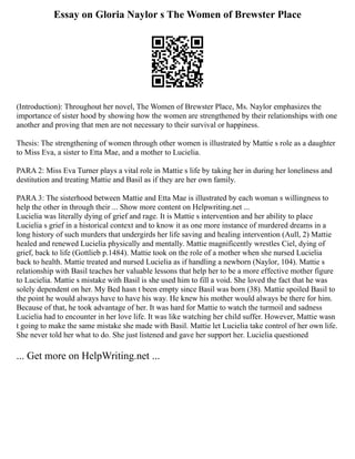 Essay on Gloria Naylor s The Women of Brewster Place
(Introduction): Throughout her novel, The Women of Brewster Place, Ms. Naylor emphasizes the
importance of sister hood by showing how the women are strengthened by their relationships with one
another and proving that men are not necessary to their survival or happiness.
Thesis: The strengthening of women through other women is illustrated by Mattie s role as a daughter
to Miss Eva, a sister to Etta Mae, and a mother to Lucielia.
PARA 2: Miss Eva Turner plays a vital role in Mattie s life by taking her in during her loneliness and
destitution and treating Mattie and Basil as if they are her own family.
PARA 3: The sisterhood between Mattie and Etta Mae is illustrated by each woman s willingness to
help the other in through their ... Show more content on Helpwriting.net ...
Lucielia was literally dying of grief and rage. It is Mattie s intervention and her ability to place
Lucielia s grief in a historical context and to know it as one more instance of murdered dreams in a
long history of such murders that undergirds her life saving and healing intervention (Aull, 2) Mattie
healed and renewed Lucielia physically and mentally. Mattie magnificently wrestles Ciel, dying of
grief, back to life (Gottlieb p.1484). Mattie took on the role of a mother when she nursed Lucielia
back to health. Mattie treated and nursed Lucielia as if handling a newborn (Naylor, 104). Mattie s
relationship with Basil teaches her valuable lessons that help her to be a more effective mother figure
to Lucielia. Mattie s mistake with Basil is she used him to fill a void. She loved the fact that he was
solely dependent on her. My Bed hasn t been empty since Basil was born (38). Mattie spoiled Basil to
the point he would always have to have his way. He knew his mother would always be there for him.
Because of that, he took advantage of her. It was hard for Mattie to watch the turmoil and sadness
Lucielia had to encounter in her love life. It was like watching her child suffer. However, Mattie wasn
t going to make the same mistake she made with Basil. Mattie let Lucielia take control of her own life.
She never told her what to do. She just listened and gave her support her. Lucielia questioned
... Get more on HelpWriting.net ...
 