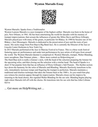 Wynton Marsalis Essay
Wynton Marsalis: Sparks from a Traditionalist
Wynton Learson Marsalis is a jazz trumpeter of the highest caliber. Marsalis was born in the home of
jazz, New Orleans, in 1961. He has been entertaining the world for decades with his mastery of
trumpet improvisations; that scream the influences of greats like Miles Davis and Dizzy Gillespie.
Marsalis played jazz with many of the greats, in particular Art Blakey. In 1980 he became one of Art
Blakey s Jazz Messengers. Marsalis is dedicated to the preservation of jazz and the roots of jazz
music. His styles range from Post Bop to Big Band Jazz. He is currently the Director of the Jazz at
Lincoln Center Orchestra in New York City.
In 2013 Marsalis performed at the Jazz in Marciac Festival in France. This is a three week festival
featuring open air performances and under tent performances by jazz artists of all types from around
the world. The Wynton Marsalis Quintet is comprised of, Wynton Marsalis, trumpet, Walter Blanding,
tenor saxophone, Dan Nimmer, piano, ... Show more content on Helpwriting.net ...
The Hard Bop style is really a listener s style, with the head of the selection preparing the listener for
the upcoming solos, and then closing out the selection with a similar head. The head of Sparks is a
short 32 bar popular form that has an influence of Dizzy Gillespie s Salt Peanuts . The rhythm section
lays down the harmony for the solos of Marsalis and Blanding. Marsalis flawlessly transitions to his
solo, immediately increases tempo and fingering the trumpet to perfection. Marsalis maintains a
traditional and timeless technique that takes the listener back to the 1960 s. As you watch him play
you witness his emotion appear through his improvisation. Marsalis closes out his improve by
returning to the head chorus, this signaled Walter Blanding for the sax solo. Blanding begins playing
right where Marsalis left off with the chorus. He transitions into his sax solo that has John Coltrane
feel to
... Get more on HelpWriting.net ...
 