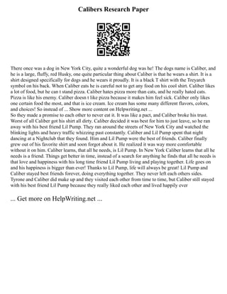 Calibers Research Paper
There once was a dog in New York City, quite a wonderful dog was he! The dogs name is Caliber, and
he is a large, fluffy, red Husky, one quite particular thing about Caliber is that he wears a shirt. It is a
shirt designed specifically for dogs and he wears it proudly. It is a black T shirt with the Treyarch
symbol on his back. When Caliber eats he is careful not to get any food on his cool shirt. Caliber likes
a lot of food, but he can t stand pizza. Caliber hates pizza more than cats, and he really hated cats.
Pizza is like his enemy. Caliber doesn t like pizza because it makes him feel sick. Caliber only likes
one certain food the most, and that is ice cream. Ice cream has some many different flavors, colors,
and choices! So instead of ... Show more content on Helpwriting.net ...
So they made a promise to each other to never eat it. It was like a pact, and Caliber broke his trust.
Worst of all Caliber got his shirt all dirty. Caliber decided it was best for him to just leave, so he ran
away with his best friend Lil Pump. They ran around the streets of New York City and watched the
blinking lights and heavy traffic whizzing past constantly. Caliber and Lil Pump spent that night
dancing at a Nightclub that they found. Him and Lil Pump were the best of friends. Caliber finally
grew out of his favorite shirt and soon forgot about it. He realized it was way more comfortable
without it on him. Caliber learns, that all he needs, is Lil Pump. In New York Caliber learns that all he
needs is a friend. Things get better in time, instead of a search for anything he finds that all he needs is
that love and happiness with his long time friend Lil Pump living and playing together. Life goes on
and his happiness is bigger than ever! Thanks to Lil Pump, life will always be great! Lil Pump and
Caliber stayed best friends forever, doing everything together. They never left each others sides.
Tyrone and Caliber did make up and they visited each other from time to time, but Caliber still stayed
with his best friend Lil Pump because they really liked each other and lived happily ever
... Get more on HelpWriting.net ...
 