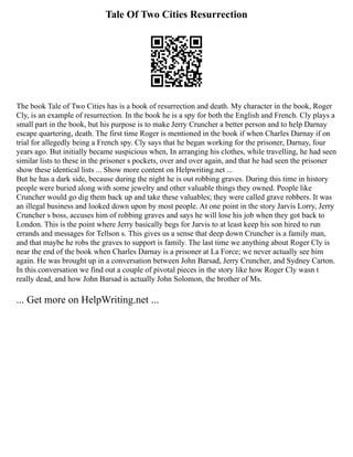 Tale Of Two Cities Resurrection
The book Tale of Two Cities has is a book of resurrection and death. My character in the book, Roger
Cly, is an example of resurrection. In the book he is a spy for both the English and French. Cly plays a
small part in the book, but his purpose is to make Jerry Cruncher a better person and to help Darnay
escape quartering, death. The first time Roger is mentioned in the book if when Charles Darnay if on
trial for allegedly being a French spy. Cly says that he began working for the prisoner, Darnay, four
years ago. But initially became suspicious when, In arranging his clothes, while travelling, he had seen
similar lists to these in the prisoner s pockets, over and over again, and that he had seen the prisoner
show these identical lists ... Show more content on Helpwriting.net ...
But he has a dark side, because during the night he is out robbing graves. During this time in history
people were buried along with some jewelry and other valuable things they owned. People like
Cruncher would go dig them back up and take these valuables; they were called grave robbers. It was
an illegal business and looked down upon by most people. At one point in the story Jarvis Lorry, Jerry
Cruncher s boss, accuses him of robbing graves and says he will lose his job when they got back to
London. This is the point where Jerry basically begs for Jarvis to at least keep his son hired to run
errands and messages for Tellson s. This gives us a sense that deep down Cruncher is a family man,
and that maybe he robs the graves to support is family. The last time we anything about Roger Cly is
near the end of the book when Charles Darnay is a prisoner at La Force; we never actually see him
again. He was brought up in a conversation between John Barsad, Jerry Cruncher, and Sydney Carton.
In this conversation we find out a couple of pivotal pieces in the story like how Roger Cly wasn t
really dead, and how John Barsad is actually John Solomon, the brother of Ms.
... Get more on HelpWriting.net ...
 