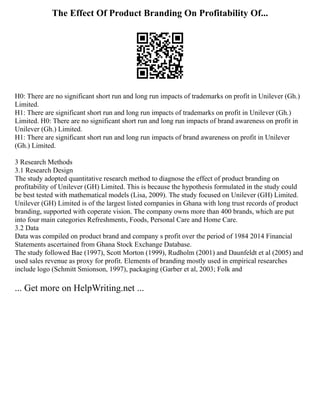 The Effect Of Product Branding On Profitability Of...
H0: There are no significant short run and long run impacts of trademarks on profit in Unilever (Gh.)
Limited.
H1: There are significant short run and long run impacts of trademarks on profit in Unilever (Gh.)
Limited. H0: There are no significant short run and long run impacts of brand awareness on profit in
Unilever (Gh.) Limited.
H1: There are significant short run and long run impacts of brand awareness on profit in Unilever
(Gh.) Limited.
3 Research Methods
3.1 Research Design
The study adopted quantitative research method to diagnose the effect of product branding on
profitability of Unilever (GH) Limited. This is because the hypothesis formulated in the study could
be best tested with mathematical models (Lisa, 2009). The study focused on Unilever (GH) Limited.
Unilever (GH) Limited is of the largest listed companies in Ghana with long trust records of product
branding, supported with coperate vision. The company owns more than 400 brands, which are put
into four main categories Refreshments, Foods, Personal Care and Home Care.
3.2 Data
Data was compiled on product brand and company s profit over the period of 1984 2014 Financial
Statements ascertained from Ghana Stock Exchange Database.
The study followed Bae (1997), Scott Morton (1999), Rudholm (2001) and Daunfeldt et al (2005) and
used sales revenue as proxy for profit. Elements of branding mostly used in empirical researches
include logo (Schmitt Smionson, 1997), packaging (Garber et al, 2003; Folk and
... Get more on HelpWriting.net ...
 
