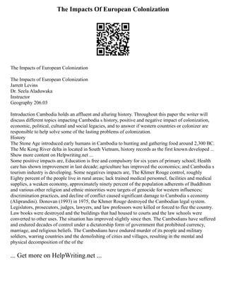 The Impacts Of European Colonization
The Impacts of European Colonization
The Impacts of European Colonization
Jarrett Levins
Dr. Seela Aladuwaka
Instructor
Geography 206.03
Introduction Cambodia holds an affluent and alluring history. Throughout this paper the writer will
discuss different topics impacting Cambodia s history, positive and negative impact of colonization,
economic, political, cultural and social legacies, and to answer if western countries or colonizer are
responsible to help solve some of the lasting problems of colonization.
History
The Stone Age introduced early humans in Cambodia to hunting and gathering food around 2,300 BC.
The Me Kong River delta in located in South Vietnam, history records as the first known developed ...
Show more content on Helpwriting.net ...
Some positive impacts are, Education is free and compulsory for six years of primary school; Health
care has shown improvement in last decade; agriculture has improved the economics; and Cambodia s
tourism industry is developing. Some negatives impacts are, The Khmer Rouge control, roughly
Eighty percent of the people live in rural areas; lack trained medical personnel, facilities and medical
supplies, a weaken economy, approximately ninety percent of the population adherents of Buddhism
and various other religion and ethnic minorities were targets of genocide for western influences;
discrimination practices, and decline of conflict caused significant damage to Cambodia s economy
(Aliprandini). Donovan (1993) in 1975, the Khmer Rouge destroyed the Cambodian legal system.
Legislators, prosecutors, judges, lawyers, and law professors were killed or forced to flee the country.
Law books were destroyed and the buildings that had housed to courts and the law schools were
converted to other uses. The situation has improved slightly since then. The Cambodians have suffered
and endured decades of control under a dictatorship form of government that prohibited currency,
marriage, and religious beliefs. The Cambodians have endured murder of its people and military
soldiers, warring countries and the demolishing of cities and villages, resulting in the mental and
physical decomposition of the of the
... Get more on HelpWriting.net ...
 